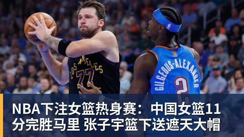 NBA下注女篮热身赛：中国女篮11分完胜马里 张子宇篮下送遮天大帽
